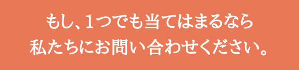 もし、1つでも当てはまるなら私たちにお問い合わせください。